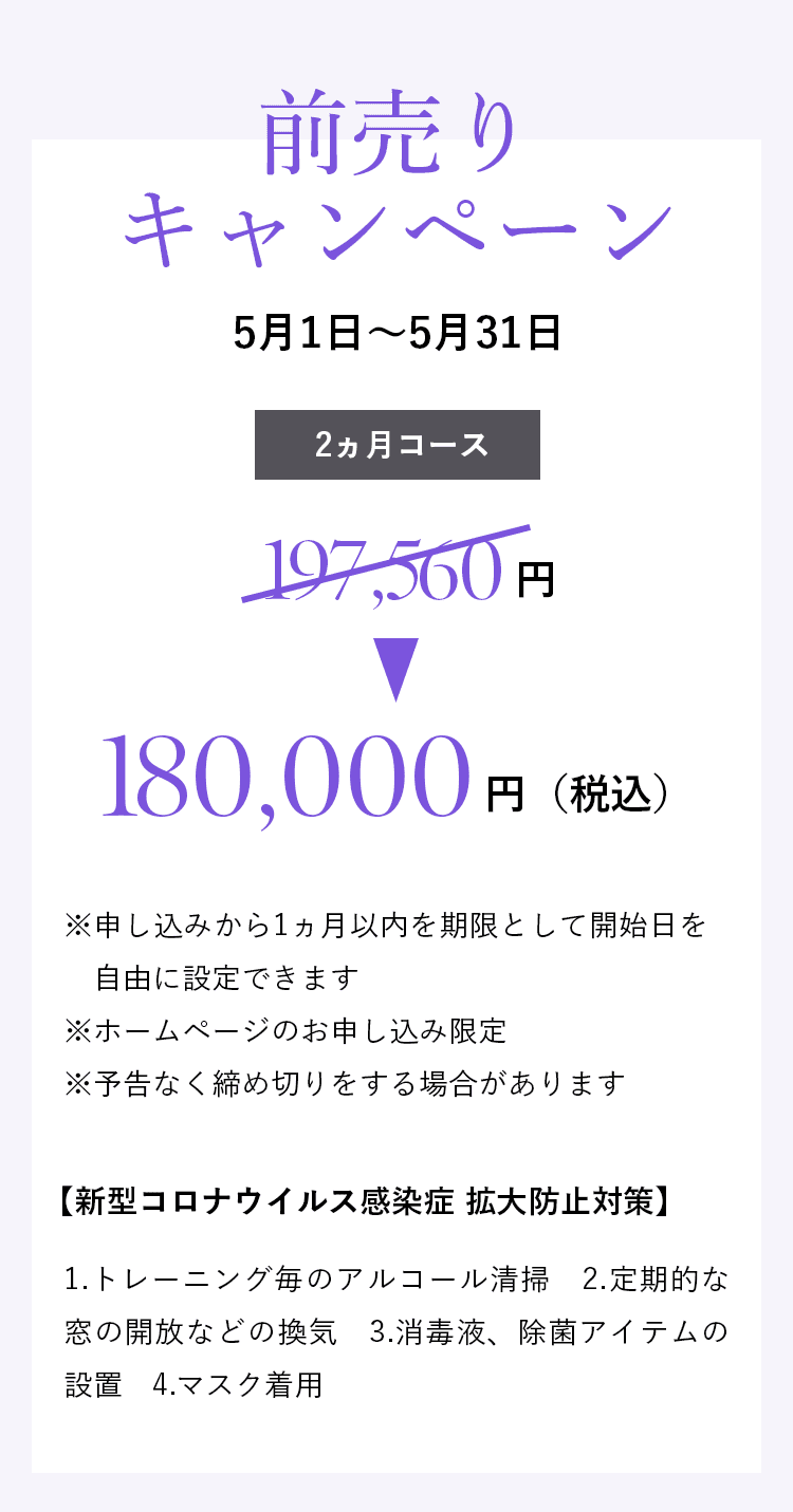 「前売りキャンペーン」4月10日~4月30日 2ヵ月コース197,560円→165,000円(税込)※申し込みから1ヵ月以内を期限として開始日を自由に設定できます ※ホームページのお申し込み限定 ※予告なく締め切りをする場合があります 【新型コロナウイルス感染症 拡大防止対策】1.トレーニング毎のアルコール清掃 2.定期的な窓の開放などの換気 3.消毒液、除菌アイテムの設置 4.マスク着用