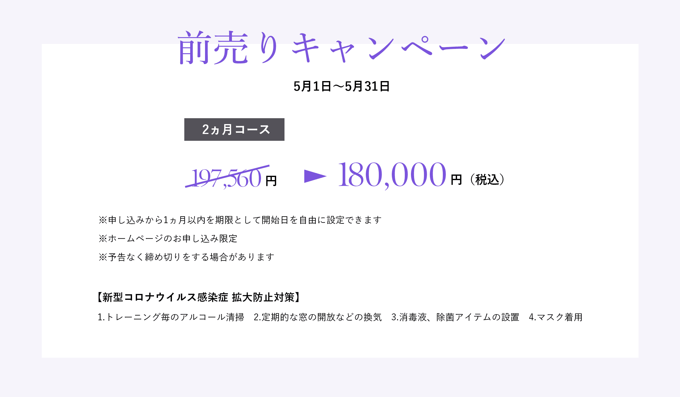 「前売りキャンペーン」4月10日~4月30日 2ヵ月コース197,560円→165,000円(税込)※申し込みから1ヵ月以内を期限として開始日を自由に設定できます ※ホームページのお申し込み限定 ※予告なく締め切りをする場合があります 【新型コロナウイルス感染症 拡大防止対策】1.トレーニング毎のアルコール清掃 2.定期的な窓の開放などの換気 3.消毒液、除菌アイテムの設置 4.マスク着用